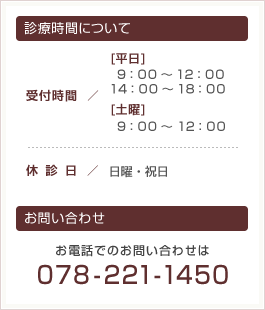 診療時間について
●受付時間
[平日]9：00～12：00 / 14 ： 00 ～ 18 ： 00
[土曜]9：00～12：00
●休診日
日曜・祝日
●お問い合わせ
078-221-1450